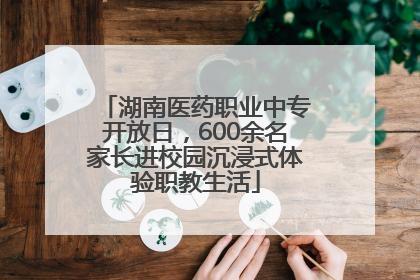 湖南医药职业中专开放日，600余名家长进校园沉浸式体验职教生活