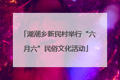 湖潮乡新民村举行“六月六”民俗文化活动
