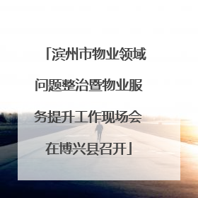 滨州市物业领域问题整治暨物业服务提升工作现场会在博兴县召开