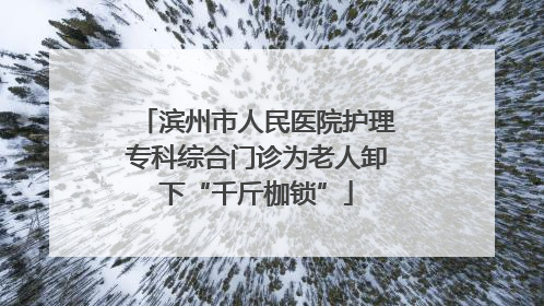 滨州市人民医院护理专科综合门诊为老人卸下“千斤枷锁”