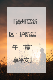 漳州高新区：护航端午 “粽”享平安