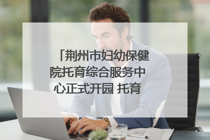 荆州市妇幼保健院托育综合服务中心正式开园 托育宣传月同步启动