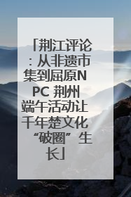 荆江评论：从非遗市集到屈原NPC 荆州端午活动让千年楚文化“破圈”生长