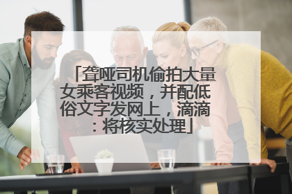 聋哑司机偷拍大量女乘客视频，并配低俗文字发网上，滴滴：将核实处理