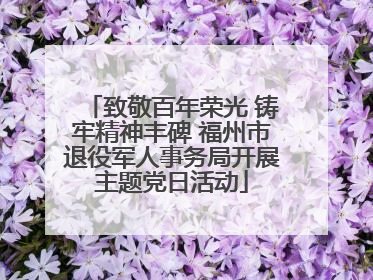 致敬百年荣光 铸牢精神丰碑 福州市退役军人事务局开展主题党日活动