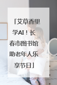 艾草香里学AI！长春市图书馆助老年人乐享节日
