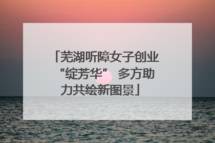 芜湖听障女子创业“绽芳华” 多方助力共绘新图景