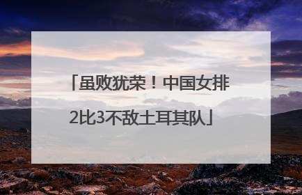 虽败犹荣！中国女排2比3不敌土耳其队