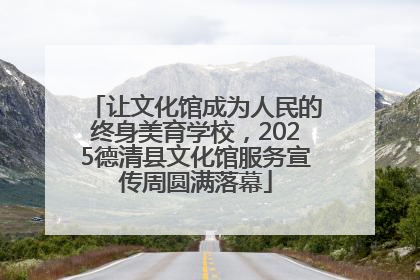让文化馆成为人民的终身美育学校，2025德清县文化馆服务宣传周圆满落幕