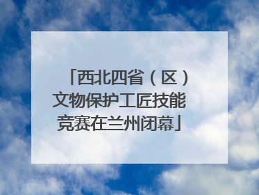 西北四省（区）文物保护工匠技能竞赛在兰州闭幕