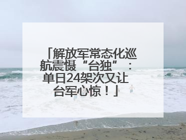 解放军常态化巡航震慑“台独”：单日24架次又让台军心惊！