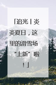 追光丨炎炎夏日，这里的滑雪场“上新”啦！