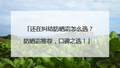 还在纠结防晒霜怎么选？防晒霜推荐，口碑之选！