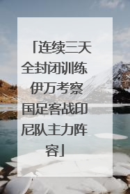 连续三天全封闭训练 伊万考察国足客战印尼队主力阵容