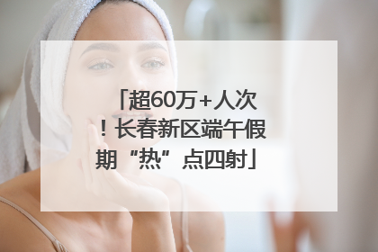 超60万+人次！长春新区端午假期“热”点四射