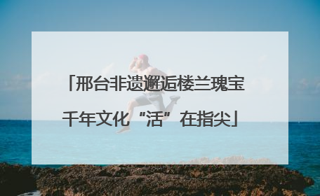 邢台非遗邂逅楼兰瑰宝 千年文化“活”在指尖