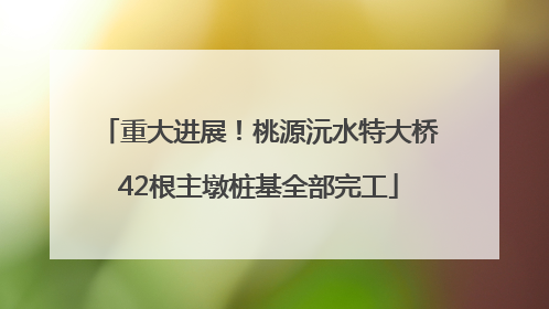重大进展！桃源沅水特大桥42根主墩桩基全部完工