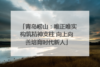 青岛崂山：唯正唯实构筑精神支柱 向上向善培育时代新人