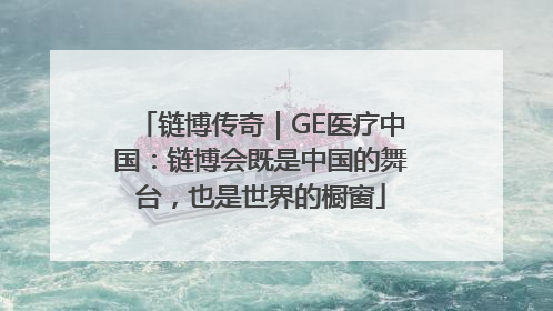 链博传奇｜GE医疗中国：链博会既是中国的舞台，也是世界的橱窗