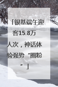 银基端午迎客15.8万人次，神话体验强势“圈粉”