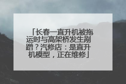 长春一直升机被拖运时与高架桥发生剐蹭？汽修店：是直升机模型，正在维修