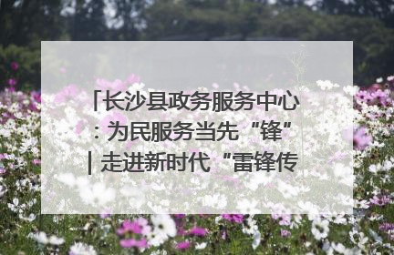 长沙县政务服务中心：为民服务当先“锋”｜走进新时代“雷锋传人 长沙榜样”