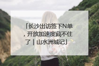 长沙出访签下N单，开放加速度藏不住了｜山水洲城记