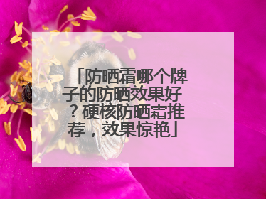 防晒霜哪个牌子的防晒效果好？硬核防晒霜推荐，效果惊艳