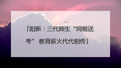 阳新：三代师生“同框送考” 教育薪火代代相传