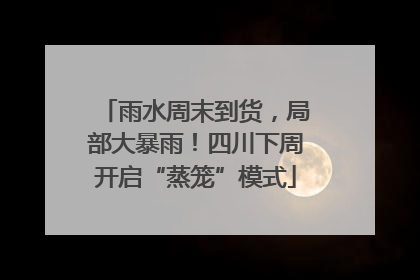 雨水周末到货，局部大暴雨！四川下周开启“蒸笼”模式