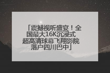震撼视听盛宴！全国最大16K沉浸式超高清球幕飞翔影院落户四川巴中