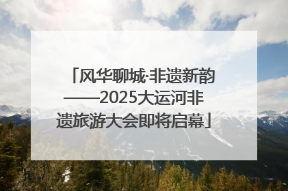 风华聊城·非遗新韵——2025大运河非遗旅游大会即将启幕