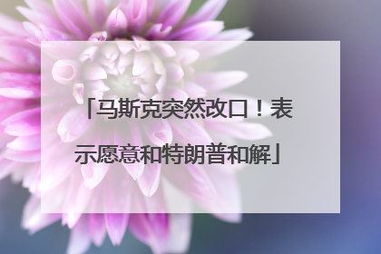 马斯克突然改口！表示愿意和特朗普和解