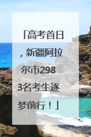 高考首日，新疆阿拉尔市2983名考生逐梦前行！