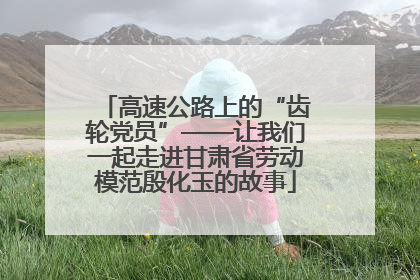 高速公路上的“齿轮党员”——让我们一起走进甘肃省劳动模范殷化玉的故事