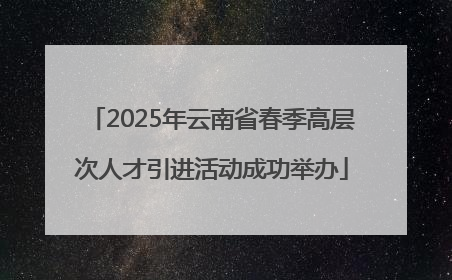 2025年云南省春季高层次人才引进活动成功举办