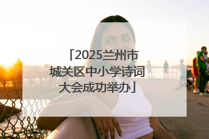 2025兰州市城关区中小学诗词大会成功举办