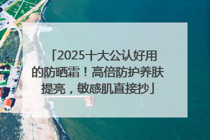 2025十大公认好用的防晒霜！高倍防护养肤提亮，敏感肌直接抄