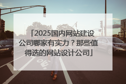 2025国内网站建设公司哪家有实力？那些值得选的网站设计公司