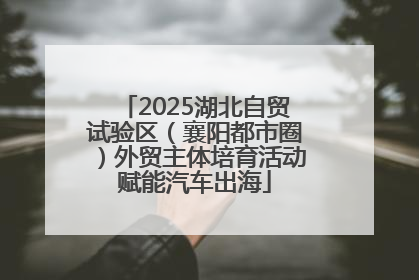 2025湖北自贸试验区（襄阳都市圈）外贸主体培育活动赋能汽车出海