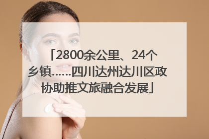 2800余公里、24个乡镇……四川达州达川区政协助推文旅融合发展