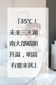 35℃！未来三天湖南大部晴朗升温，明晨有雾来扰