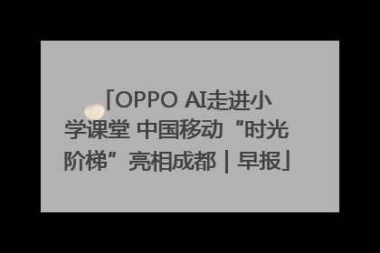 OPPO AI走进小学课堂 中国移动“时光阶梯”亮相成都｜早报