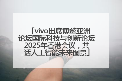 vivo出席博鳌亚洲论坛国际科技与创新论坛2025年香港会议，共话人工智能未来图景